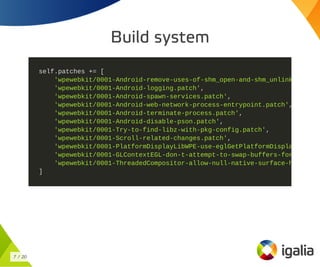 Build system
self.patches += [
'wpewebkit/0001-Android-remove-uses-of-shm_open-and-shm_unlink
'wpewebkit/0001-Android-logging.patch',
'wpewebkit/0001-Android-spawn-services.patch',
'wpewebkit/0001-Android-web-network-process-entrypoint.patch',
'wpewebkit/0001-Android-terminate-process.patch',
'wpewebkit/0001-Android-disable-pson.patch',
'wpewebkit/0001-Try-to-find-libz-with-pkg-config.patch',
'wpewebkit/0001-Scroll-related-changes.patch',
'wpewebkit/0001-PlatformDisplayLibWPE-use-eglGetPlatformDispla
'wpewebkit/0001-GLContextEGL-don-t-attempt-to-swap-buffers-for
'wpewebkit/0001-ThreadedCompositor-allow-null-native-surface-h
]
7 / 20
 