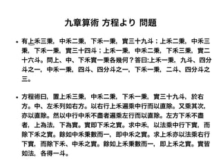 九章算術 方程より 問題
• 有上禾三秉，中禾二秉，下禾一秉，實三十九斗；上禾二秉，中禾三
秉，下禾一秉，實三十四斗；上禾一秉，中禾二秉，下禾三秉，實二
十六斗。問上、中、下禾實一秉各幾何？答曰:上禾一秉，九斗、四分
斗之一，中禾一秉，四斗、四分斗之一，下禾一秉，二斗、四分斗之
三。
• 方程術曰，置上禾三秉，中禾二秉，下禾一秉，實三十九斗，於右
方。中、左禾列如右方。以右行上禾遍乘中行而以直除。又乘其次，
亦以直除。然以中行中禾不盡者遍乘左行而以直除。左方下禾不盡
者，上為法，下為實。實即下禾之實。求中禾，以法乘中行下實，而
除下禾之實。餘如中禾秉數而一，即中禾之實。求上禾亦以法乘右行
下實，而除下禾、中禾之實。餘如上禾秉數而一，即上禾之實。實皆
如法，各得一斗。
 