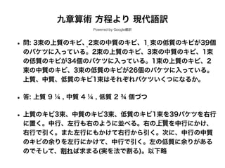 九章算術 方程より 現代語訳
Powered by Google翻訳
• 問: 3束の上質のキビ、2束の中質のキビ、1 束の低質のキビが39個
のバケツに入っている。2束の上質のキビ、3束の中質のキビ、1束
の低質のキビが34個のバケツに入っている。1束の上質のキビ、2
束の中質のキビ、3束の低質のキビが26個のバケツに入っている。
上質、中質、低質のキビ1束はそれぞれバケツいくつになるか。
• 答: 上質 9 ¼ , 中質 4 ¼ , 低質 2 ¾ 個づつ
• 上質のキビ3束、中質のキビ3束、低質のキビ1束を39バケツを右行
に置く。中行、左行も右のように並べる。右の上質を中行にかけ、
右行で引く。また左行にもかけて右行から引く。次に、中行の中質
のキビの余りを左行にかけて、中行で引く。左の低質に余りがある
のでそして、割れば求まる(実を法で割る)。以下略
 