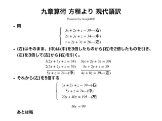 九章算術 方程より 現代語訳
Powered by Google翻訳
• 問
• (右)はそのまま、(中)は(中)を3倍したものから(右)を2倍したものを引き、
(左)を3倍して(左)から(右)を引く。
• それから(左)を5倍する
あとは略
3x + 2y + z = 39⋯(右)
2x + 3y + z = 34⋯(中)
x + 2y + 3z = 26⋯(左)
3(2x + 3y + z = 34)
2(3x + 2y + z = 39)
5y + z = 24⋯(中)
3(x + 2y + 3z = 39)
3x + 2y + z = 39
4y + 8z = 39⋯(左)
3x + 2y + z = 39⋯(右)
5y + z = 24⋯(中)
20y + 40z = 195⋯(左)
36c = 99
 