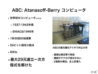 ABC: Atanaso
ff
-Berry コンピュータ
•世界初のコンピュータとされる
•1937-1942年頃
•ENIACは1946年
•1秒30回の加減算
•50ビット固定小数点
•60Hz
•最大29元連立一次方
程式を解けた
ABCの復元機@アイオワ州立大学
• 論理は真空管で実装
• 機械やアナログ部分がない
• 2進数の概念、史上初導入
 