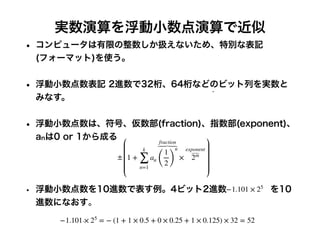 実数演算を浮動小数点演算で近似
• コンピュータは有限の整数しか扱えないため、特別な表記
(フォーマット)を使う。
• 浮動小数点数表記 2進数で32桁、64桁などのビット列を実数と
みなす。
• 浮動小数点数は、符号、仮数部(fraction)、指数部(exponent)、
anは0 or 1から成る
• 浮動小数点数を10進数で表す例。4ビット2進数 を10
進数になおす。
± 1 +
k
∑
n=1
an
fraction
(
1
2)
n
×
exponent
⏞
2m
−1.101 × 25
= − (1 + 1 × 0.5 + 0 × 0.25 + 1 × 0.125) × 32 = 52
−1.101 × 25
 
