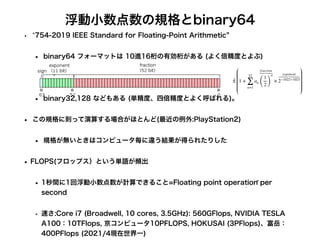浮動小数点数の規格とbinary64
• 754-2019 IEEE Standard for Floating-Point Arithmetic
• binary64 フォーマットは 10進16桁の有効桁がある (よく倍精度とよぶ)
• binary32,128 などもある (単精度、四倍精度とよく呼ばれる)。
• この規格に則って演算する場合がほとんど(最近の例外:PlayStation2)
• 規格が無いときはコンピュータ毎に違う結果が得られたりした
• FLOPS(フロップス）という単語が頻出
• 1秒間に1回浮動小数点数が計算できること=Floating point operation per
second
• 速さ:Core i7 (Broadwell, 10 cores, 3.5GHz): 560GFlops, NVIDIA TESLA
A100：10TFlops, 京コンピュータ10PFLOPS, HOKUSAI (3PFlops)、富岳：
400PFlops (2021/4現在世界一)
± 1 +
52
∑
n=1
an
fraction
(
1
2)
n
×
exponent
2−1022∼1023
 