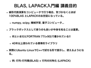 BLAS, LAPACK入門編 講義目的
• 線形代数演算をコンピュータで行う場合、気づかなくとほぼ
100%BLAS とLAPACKのお世話になっている。
• numpy, scipy, 機械学習, 量子コンピュータ...
• ブラックボックスとして使うのも良いが中身を知ることは重要。
• 何といまだにFORTRAN 77(+90)で書かれている!!
• 40年以上使われている標準的ライブラリ
• 実際にUbuntu LinuxでC++で試せる形で提示し、使えるようにな
る。
• 例: 行列-行列積(BLAS) + 行列の対角化 (LAPACK)
 