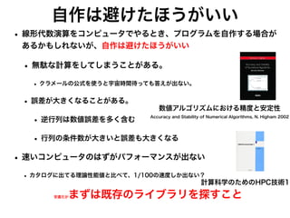 自作は避けたほうがいい
• 線形代数演算をコンピュータでやるとき、プログラムを自作する場合が
あるかもしれないが、自作は避けたほうがいい
• 無駄な計算をしてしまうことがある。
• クラメールの公式を使うと宇宙時間待っても答えが出ない。
• 誤差が大きくなることがある。
• 逆行列は数値誤差を多く含む
• 行列の条件数が大きいと誤差も大きくなる
• 速いコンピュータのはずがパフォーマンスが出ない
• カタログに出てる理論性能値と比べて、1/100の速度しか出ない？
安直だがまずは既存のライブラリを探すこと
数値アルゴリズムにおける精度と安定性
Accuracy and Stability of Numerical Algorithms, N. Higham 2002
計算科学のためのHPC技術1
 
