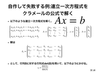 自作して失敗する例:連立一次方程式を
クラメールの公式で解く
• 以下のような連立一次方程式を解く。
• 解は
• として、行列Bに対する行列式det(B)を用いて、以下のようにかける。
Ax = b
a11x1 + a12x2 + ⋯ + a1nxn = b1,
a21x1 + a22x2 + ⋯ + a2nxn = b2,
⋮
an1x1 + an2x2 + ⋯ + annxn = bn
A :=
a11 a12 ⋯ a1n
a21 a22 ⋯ a2n
⋮ ⋮ ⋱ ⋮
an1 an2 ⋯ ann
, x :=
x1
x2
⋮
xn
, b :=
b1
b2
⋮
bn
xi =
det(Ai)
det(A)
Ai :=
a1,1 ⋯ a1,i−1 b1 a1,i+1 ⋯ a1,n
a2,1 ⋯ a2,i−1 b2 a2,i+1 ⋯ a2,n
⋮ ⋮ ⋮ ⋮ ⋮
an,1 ⋯ an,i−1 bn an,i+1 ⋯ an,n
 