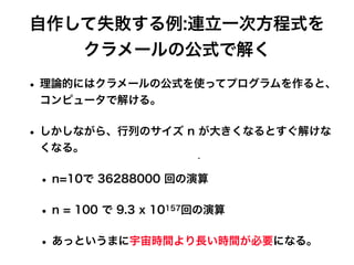 自作して失敗する例:連立一次方程式を
クラメールの公式で解く
• 理論的にはクラメールの公式を使ってプログラムを作ると、
コンピュータで解ける。
• しかしながら、行列のサイズ n が大きくなるとすぐ解けな
くなる。
• n=10で 36288000 回の演算
• n = 100 で 9.3 x 10157回の演算
• あっというまに宇宙時間より長い時間が必要になる。
 