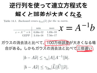 逆行列を使って連立方程式を
解くと誤差が大きくなる
ガウスの消去法と比べて、100万倍誤差が大きくなる場
合がある。しかもガウスの消去法と比べて三倍遅い
x = A−1
b
 