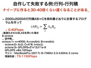 自作して失敗する例:行列-行列積
• 2000x2000の行列積AB＝Cを教科書どおりに計算するプログ
ラムを作って
• 0.4GFlops
•最適化されたBLASを用いた場合
$ octave
 
... 途中略...
 
octave:1> n=4000; A=rand(n); B=rand(n);
octave:2> tic(); C=A*B; t=toc();
octave:3> GFLOPS=2*n^3/t*1e-9
GFLOPS =84.1GFlops
マシン：MacBookPro (2017) i5-7360U 2.3-3.6GHz 2 cores
理論性能：73-115GFlops
(AB)ij =
∑
k
AikBkj
ナイーブに作ると30-40倍くらい遅くなることがある_
 