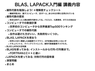 BLAS, LAPACK入門編 講義内容
•線形代数を勉強しよう! ＋理解度チェックシート
•機械学習(AI)、量子コンピュータ、3Dゲーム...あらゆる分野に応用されている
•線形代数の歴史
•有史以来ずっと人類は線形代数をしてる。パピルス、九章算術、ガウスの消去法
•コンピュータでの数値計算
•世界初のコンピュータから世界最速Top500ランキング
•コンピュータでの線形代数
•自作は避けた方がいい、失敗例をいくつか。
•BLAS, LAPACKを使おう
•科学に大きく貢献した超重要ライブラリ、API定義は自明じゃないぞ
•ドキュメントと、クイックリファレンス、線形代数最重要タスクたち、
•BLAS LAPACK豆知識
•BLASを使ってみる: インストールから行列-行列積まで。
•FORTRANとC＋＋と違い
•LAPACKを使ってみる: 対称行列の固有値
•演習問題
•まとめ
 