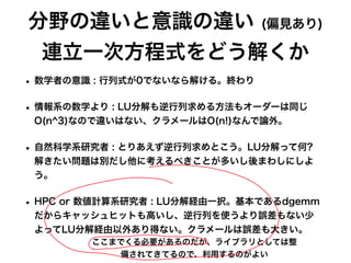 分野の違いと意識の違い (偏見あり)
連立一次方程式をどう解くか
• 数学者の意識 : 行列式が0でないなら解ける。終わり
• 情報系の数学より : LU分解も逆行列求める方法もオーダーは同じ
O(n^3)なので違いはない、クラメールはO(n!)なんで論外。
• 自然科学系研究者 : とりあえず逆行列求めとこう。LU分解って何?
解きたい問題は別だし他に考えるべきことが多いし後まわしにしよ
う。
• HPC or 数値計算系研究者 : LU分解経由一択。基本であるdgemm
だからキャッシュヒットも高いし、逆行列を使うより誤差もない少
よってLU分解経由以外あり得ない。クラメールは誤差も大きい。
ここまでくる必要があるのだが、ライブラリとしては整
備されてきてるので、利用するのがよい
 