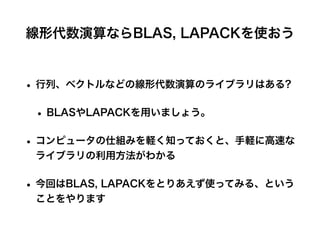 線形代数演算ならBLAS, LAPACKを使おう
• 行列、ベクトルなどの線形代数演算のライブラリはある?
• BLASやLAPACKを用いましょう。
• コンピュータの仕組みを軽く知っておくと、手軽に高速な
ライブラリの利用方法がわかる
• 今回はBLAS, LAPACKをとりあえず使ってみる、という
ことをやります
 
