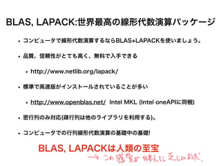 BLAS, LAPACK:世界最高の線形代数演算パッケージ
• コンピュータで線形代数演算するならBLAS+LAPACKを使いましょう。
• 品質、信頼性がとても高く、無料で入手できる
• http://www.netlib.org/lapack/
• 標準で高速版がインストールされていることが多い
• http://www.openblas.net/ Intel MKL (Intel oneAPIに同梱)
• 密行列のみ対応(疎行列は他のライブラリを利用する)。
• コンピュータでの行列線形代数演算の基礎中の基礎!
BLAS, LAPACKは人類の至宝
 
