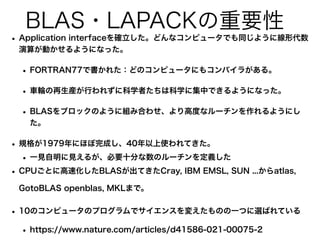 BLAS・LAPACKの重要性
• Application interfaceを確立した。どんなコンピュータでも同じように線形代数
演算が動かせるようになった。
• FORTRAN77で書かれた：どのコンピュータにもコンパイラがある。
• 車輪の再生産が行われずに科学者たちは科学に集中できるようになった。
• BLASをブロックのように組み合わせ、より高度なルーチンを作れるようにし
た。
• 規格が1979年にほぼ完成し、40年以上使われてきた。
• 一見自明に見えるが、必要十分な数のルーチンを定義した
• CPUごとに高速化したBLASが出てきたCray, IBM EMSL, SUN ...からatlas,
GotoBLAS openblas, MKLまで。
• 10のコンピュータのプログラムでサイエンスを変えたものの一つに選ばれている
• https://www.nature.com/articles/d41586-021-00075-2
 