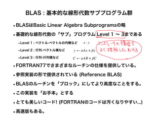BLAS : 基本的な線形代数サブプログラム群
•BLASはBasic Linear Algebra Subprogramsの略
•基礎的な線形代数の「サブ」プログラム Level 1 ∼ 3まである
•Level 1 : ベクトル-ベクトルの内積など
•Level 2 : 行列-ベクトル積など
•Level 3 : 行列-行列積など
•FORTRAN77でさまざまなルーチンの仕様を提供している。
•参照実装の形で提供されている (Reference BLAS)
•BLASのルーチンを「ブロック」にしてより高度なことをする。
•この実装を「お手本」とする
•とても美しいコード! (FORTRANのコードは汚くなりやすい...)
•高速版もある。
x ⋅ y
y ← αAx + βy
C ← αAB + βC
 