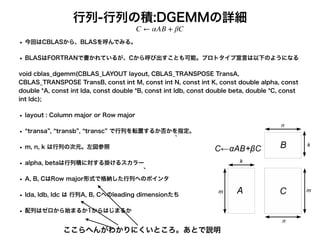 行列-行列の積:DGEMMの詳細
• 今回はCBLASから、BLASを呼んでみる。
• BLASはFORTRANで書かれているが、Cから呼び出すことも可能。プロトタイプ宣言は以下のようになる
void cblas_dgemm(CBLAS_LAYOUT layout, CBLAS_TRANSPOSE TransA,
CBLAS_TRANSPOSE TransB, const int M, const int N, const int K, const double alpha, const
double *A, const int lda, const double *B, const int ldb, const double beta, double *C, const
int ldc);
• layout : Column major or Row major
• transa , transb , transc で行列を転置するか否かを指定。
• m, n, k は行列の次元。左図参照
• alpha, betaは行列積に対する掛けるスカラー
• A, B, CはRow major形式で格納した行列へのポインタ
• lda, ldb, ldc は 行列A, B, Cへのleading dimensionたち
• 配列はゼロから始まるか1からはじまるか
C ← αAB + βC
ここらへんがわかりにくいところ。あとで説明
 