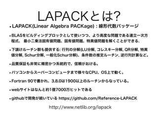 LAPACKとは?
•LAPACK(Linear Algebra PACKage) : 線形代数パッケージ
•BLASをビルディングブロックとして使いつつ、より高度な問題である連立一次方
程式、 最小二乗法固有値問題、固有値問題、特異値問題を解くことができる.
•下請けルーチン群も提供する: 行列の分解(LU分解, コレスキー分解, QR分解, 特異
値分解, Schur分解, 一般化Schur分解)、条件数の推定ルーチン, 逆行列計算など。
•品質保証も非常に精密かつ系統的で、信頼がおける。
•パソコンからスーパーコンピュータまで様々なCPU、OS上で動く。
•Fortran 90で書かれ、3.8.0は1900以上のルーチンからなっている。
•webサイトはなんと約1億7000万ヒットである
•githubで開発が続いている https://github.com/Reference-LAPACK
http://www.netlib.org/lapack
 
