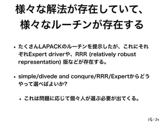 様々な解法が存在していて、
様々なルーチンが存在する
• たくさんLAPACKのルーチンを提示したが、これにそれ
ぞれExpert driverや、RRR (relatively robust
representation) 版などが存在する。
• simple/divede and conqure/RRR/Expertからどう
やって選べばよいか?
• これは問題に応じて個々人が選ぶ必要が出てくる。
 