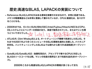 歴史:高速なBLAS, LAPACKの実装について
• Reference BLAS/LAPACKはある意味仕様書そのままなので、非常に低速である。
メモリの階層構造などは非常に意識して書かれているが、CPUに最適化は、各々がや
ることになる。
• 2000年までは、だいたいSUN/IBM/DEC/Intel/Fujitsu/Hitachi/NECなどCPU、
OS,システムごとにベンダーの実装があり、高価で販売されていた、またはマシンを買
うとついてきたりした。
• ATLAS:R. Clint Whaley氏による, オートチューニング機構で高速化したBLAS。そ
れまでの2001年より多くのコンピュータのBLAS環境を劇的に改善した, パイオニア
的存在。ハンドチューニングしたBLASよりは数%から数10%低速程度(オープンソー
ス)
• GotoBLAS/GotoBLAS2 : 後藤和茂氏が、アセンブラで様々なCPUに対応した
BLASのソースコードを公開。マシンの性能の限界近くまで性能を追求(非オープンソー
ス)。
2000年ころから高速なBLAS/LAPACKの環境が良くなってきた
 