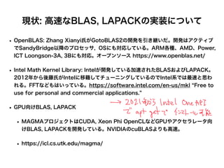 現状: 高速なBLAS, LAPACKの実装について
• OpenBLAS: Zhang Xianyi氏がGotoBLAS2の開発を引き継いだ。開発はアクティブ
でSandyBridge以降のプロセッサ, OSにも対応している。ARM各種、AMD、Power,
ICT Loongson-3A, 3Bにも対応。オープンソース https://www.openblas.net/
• Intel Math Kernel Library: Intelが開発している加速されたBLASおよびLAPACK。
2012年から後藤氏がIntelに移籍してチューニングしているのでIntel系では最速と思わ
れる。FFTなどもはいっている。https://software.intel.com/en-us/mkl Free to
use for personal and commercial applications.
• GPU向けBLAS, LAPACK
• MAGMAプロジェクトはCUDA, Xeon Phi OpenCLなどGPUやアクセラレータ向
けBLAS, LAPACKを開発している。NVIDIAのcuBLASよりも高速。
• https://icl.cs.utk.edu/magma/
 