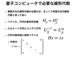 量子コンピュータで必要な線形代数
• 無限次元の線形代数が必要だが、ざっくり有限次元の線形
代数と思って良い
• ベクトル、行列の基本的知識
• エルミート行列とユニタリ行列
• 行列の固有値と固有ベクトル
• 対角化
Hij = H*
ji
U−1
ij = U*
ji
Hx = λx
U†
HU =
λ1 0
λ2
λ3
⋱
0 λ∞
 