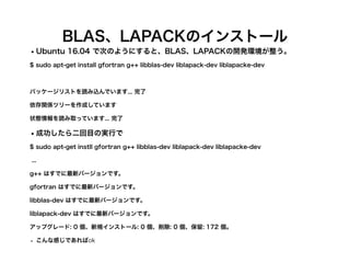 BLAS、LAPACKのインストール
•Ubuntu 16.04 で次のようにすると、BLAS、LAPACKの開発環境が整う。
$ sudo apt-get install gfortran g++ libblas-dev liblapack-dev liblapacke-dev
パッケージリストを読み込んでいます... 完了
依存関係ツリーを作成しています
状態情報を読み取っています... 完了
•成功したら二回目の実行で
$ sudo apt-get instll gfortran g++ libblas-dev liblapack-dev liblapacke-dev
...
g++ はすでに最新バージョンです。
gfortran はすでに最新バージョンです。
libblas-dev はすでに最新バージョンです。
liblapack-dev はすでに最新バージョンです。
アップグレード: 0 個、新規インストール: 0 個、削除: 0 個、保留: 172 個。
• こんな感じであればok
 