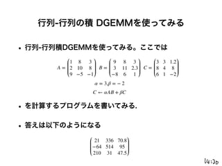 行列-行列の積 DGEMMを使ってみる
• 行列-行列積DGEMMを使ってみる。ここでは
• を計算するプログラムを書いてみる.
• 答えは以下のようになる
A =
1 8 3
2 10 8
9 −5 −1
B =
9 8 3
3 11 2.3
−8 6 1
C =
3 3 1.2
8 4 8
6 1 −2
α = 3,β = − 2
C ← αAB + βC
21 336 70.8
−64 514 95
210 31 47.5
 