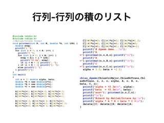 行列-行列の積のリスト
#include <stdio.h>


#include <cblas.h>


//Matlab/Octave format


void printmat(int N, int M, double *A, int LDA) {


double mtmp;


printf("[ ");


for (int i = 0; i < N; i++) {


printf("[ ");


for (int j = 0; j < M; j++) {


mtmp = A[i + j * LDA];


printf("%5.2e", mtmp);


if (j < M - 1) printf(", ");


} if (i < N - 1) printf("]; ");


else printf("] ");


} printf("]");


}


int main()


{


int n = 3; double alpha, beta;


double *A = new double[n*n];


double *B = new double[n*n];


double *C = new double[n*n];


A[0+0*n]=1; A[0+1*n]= 8; A[0+2*n]= 3;


A[1+0*n]=2; A[1+1*n]=10; A[1+2*n]= 8;


A[2+0*n]=9; A[2+1*n]=-5; A[2+2*n]=-1;


B[0+0*n]= 9; B[0+1*n]= 8; B[0+2*n]=3;


B[1+0*n]= 3; B[1+1*n]=11; B[1+2*n]=2.3;


B[2+0*n]=-8; B[2+1*n]= 6; B[2+2*n]=1;


C[0+0*n]=3; C[0+1*n]=3; C[0+2*n]=1.2;


C[1+0*n]=8; C[1+1*n]=4; C[1+2*n]=8;


C[2+0*n]=6; C[2+1*n]=1; C[2+2*n]=-2;


printf("# dgemm demo...n");


printf("A
=");printmat(n,n,A,n);printf("n");


printf("B
=");printmat(n,n,B,n);printf("n");


printf(“C
=");printmat(n,n,C,n);printf("n");


alpha = 3.0; beta = -2.0;


cblas_dgemm(CblasColMajor,CblasNoTrans,Cbl
asNoTrans, n, n, n, alpha, A, n, B, n,
beta, C, n);


printf("alpha = %5.3en", alpha);


printf("beta = %5.3en", beta);


printf("ans="); printmat(n,n,C,n);


printf("n");


printf("#check by Matlab/Octave by:n");


printf("alpha * A * B + beta * C =n");


delete[]C; delete[]B; delete[]A;


}
 