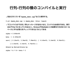 行列-行列の積のコンパイルと実行
•先ほどのリストを''dgemm_demo.cpp''などと保存する。
$ g++ dgemm_demo.cpp -o dgemm_demo -lblas -lapack


•でコンパイルができる. 何もメッセージが出ないなら, コンパイルは成功である。実行
は以下のようになっていればよい。OctaveやMatlabにこの結果をそのままコピー&
ペースとすれば答えをチェックできるようにしてある
alpha = 3.000e+00


beta = -2.000e+00


ans=[ [ 2.10e+01, 3.36e+02, 7.08e+01]; [ -6.40e+01, 5.14e+02, 9.50e+01];


[ 2.10e+02, 3.10e+01, 4.75e+01] ]


#check by Matlab/Octave by:


alpha * A * B + beta * C
 