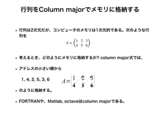 行列をColumn majorでメモリに格納する
• 行列は2次元だが、コンピュータのメモリは1次元的である。次のような行
列を
• 考えるとき、どのようにメモリに格納するか? column major式では、
• アドレスの小さい順から
1, 4, 2, 5, 3, 6
• のように格納する。
• FORTRANや、Matlab, octaveはcolumn majorである。
A =
(
1 2 3
4 5 6)
 