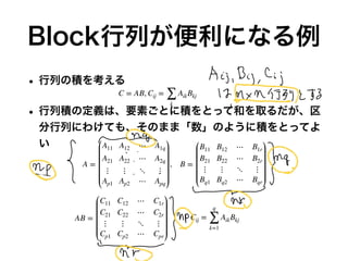Block行列が便利になる例
• 行列の積を考える
• 行列積の定義は、要素ごとに積をとって和を取るだが、区
分行列にわけても、そのまま「数」のように積をとってよ
い
C = AB, Cij =
∑
k
AikBkj
A =
A11 A12 ⋯ A1q
A21 A22 ⋯ A2q
⋮ ⋮ ⋱ ⋮
Ap1 Ap2 ⋯ Apq
, B =
B11 B12 ⋯ B1r
B21 B22 ⋯ B2r
⋮ ⋮ ⋱ ⋮
Bq1 Bq2 ⋯ Bqr
AB =
C11 C12 ⋯ C1r
C21 C22 ⋯ C2r
⋮ ⋮ ⋱ ⋮
Cp1 Cp2 ⋯ Cpr
Cij =
q
∑
k=1
AikBkj
 