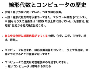 線形代数とコンピュータの歴史
• 宇宙：量子力学に従っている。つまり線形代数。
• 人類：線形代数を有志以来やってきた。エ
ジ
プ
ト
が
最古 (
パ
ピ
ルス)、
中 国も
ガ
ウスの消去法は 1000 年以上前に知っていた (九章算術; 紀
元前1世紀から紀元後2世紀ころ)。
• あらゆる分野に線形代数
が
で
てくる:物理、化学、工学、生物学、経
済、経営...
• コン
ピ
ュータ
が
生まれ、線形代数演算をコン
ピ
ュータ上
で
高速に、大
量にやらせること
が
重要になってきた
• コン
ピ
ュータの歴史は処理速度のみを追求してきた。
• 遅いコンピュータは市場から消える
 