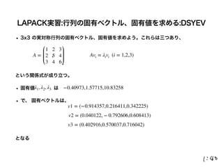 LAPACK実習:行列の固有ベクトル、固有値を求める:DSYEV
• 3x3 の実対称行列の固有ベクトル、固有値を求めよう。これらは三つあり、
という関係式が成り立つ。
• 固有値    は
• で、 固有ベクトルは、
となる
A =
1 2 3
2 5 4
3 4 6
λ1, λ2, λ3
Avi = λivi (i = 1,2,3)
−0.40973,1.57715,10.83258
v1 = (−0.914357,0.216411,0.342225)
v2 = (0.040122, − 0.792606,0.608413)
v3 = (0.402916,0.570037,0.716042)
 