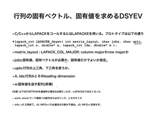 行列の固有ベクトル、固有値を求めるDSYEV
•C/C++からLAPACKをコールするにはLAPACKEを用いる。プロトタイプは以下の通り
•lapack_int LAPACKE_dsyev( int matrix_layout, char jobz, char uplo,
lapack_int n, double* a, lapack_int lda, double* w );


•matrix_layout : LAPACK_COL_MAJOR: column majorかrow majorか
•jobz:固有値、固有ベクトルが必要か、固有値だけでよいか指定。
•uplo:行列の上三角、下三角を使うか。
•A, lda:行列Aとそのleading dimension
•w:固有値を返す配列(昇順)
(注意) 以下はFORTRANを直接呼ぶ場合は必要だったが、LAPACKEではなくなった
• work, lwork:ワーク領域への配列またはポインタ、とそのサイズ
• info: =0 正常終了。<0: INFO=-iではi番目の引数が不適当。>0: INFO=i 収束せず。
 