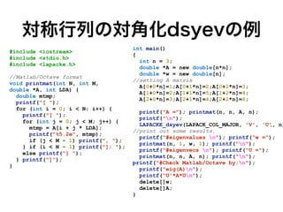対称行列の対角化dsyevの例
int main()


{


int n = 3;


double *A = new double[n*n];


double *w = new double[n];


//setting A matrix


A[0+0*n]=1;A[0+1*n]=2;A[0+2*n]=3;


A[1+0*n]=2;A[1+1*n]=5;A[1+2*n]=4;


A[2+0*n]=3;A[2+1*n]=4;A[2+2*n]=6;


printf("A ="); printmat(n, n, A, n);


printf("n");


LAPACKE_dsyev(LAPACK_COL_MAJOR, 'V', 'U', n,


//print out some results.


printf("#eigenvalues n"); printf("w =");


printmat(n, 1, w, 1); printf("n");


printf("#eigenvecs n"); printf("U =");


printmat(n, n, A, n); printf("n");


printf("#Check Matlab/Octave by:n");


printf("eig(A)n");


printf("U'*A*Un");


delete[]w;


delete[]A;


}


#include <iostream>


#include <stdio.h>


#include <lapacke.h>


//Matlab/Octave format


void printmat(int N, int M,


double *A, int LDA) {


double mtmp;


printf("[ ");


for (int i = 0; i < N; i++) {


printf("[ ");


for (int j = 0; j < M; j++) {


mtmp = A[i + j * LDA];


printf("%5.2e", mtmp);


if (j < M - 1) printf(", ");


} if (i < N - 1) printf("]; ");


else printf("] ");


} printf("]");


}


 