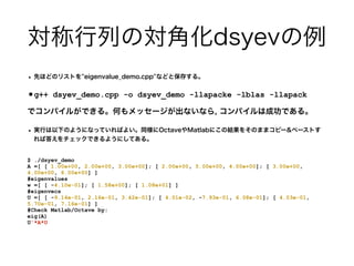 対称行列の対角化dsyevの例
• 先ほどのリストを''eigenvalue_demo.cpp''などと保存する。
•g++ dsyev_demo.cpp -o dsyev_demo -llapacke -lblas -llapack


でコンパイルができる。何もメッセージが出ないなら, コンパイルは成功である。
• 実行は以下のようになっていればよい。同様にOctaveやMatlabにこの結果をそのままコピー&ペーストす
れば答えをチェックできるようにしてある。
$ ./dsyev_demo


A =[ [ 1.00e+00, 2.00e+00, 3.00e+00]; [ 2.00e+00, 5.00e+00, 4.00e+00]; [ 3.00e+00,
4.00e+00, 6.00e+00] ]


#eigenvalues


w =[ [ -4.10e-01]; [ 1.58e+00]; [ 1.08e+01] ]


#eigenvecs


U =[ [ -9.14e-01, 2.16e-01, 3.42e-01]; [ 4.01e-02, -7.93e-01, 6.08e-01]; [ 4.03e-01,
5.70e-01, 7.16e-01] ]


#Check Matlab/Octave by:


eig(A)


U'*A*U


 