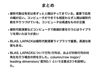 まとめ
•線形代数は有史以来ずっと人類はやってきている。重要で応用
の幅が広い。コンピュータができても相変わらず人類は線形代
数をやりつづけている。コンピュータは高速なものが正義
•線形代数演算などコンピュータで数値計算を行うにはライブラ
リを用いたほうが良い
•BLAS, LAPACKは線形代数演算ライブラリで重要。高速な実
装もある。
•BLAS, LAPACKについて行列-行列式、および対称行列の対
角化を行う場合の例を示した。column/row major/
leading dimension/ 配列0,1 という注意点3つを説明し
た。
 