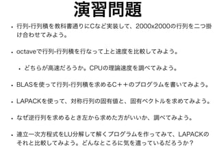演習問題
• 行列-行列積を教科書通りにCなど実装して、2000x2000の行列を二つ掛
け合わせてみよう。
• octaveで行列-行列積を行なって上と速度を比較してみよう。
• どちらが高速だろうか。CPUの理論速度を調べてみよう。
• BLASを使って行列-行列積を求めるC＋＋のプログラムを書いてみよう。
• LAPACKを使って、対称行列の固有値と、固有ベクトルを求めてみよう。
• なぜ逆行列を求めるとき左から求めた方がいいか、調べてみよう。
• 連立一次方程式をLU分解して解くプログラムを作ってみて、LAPACKの
それと比較してみよう。どんなところに気を遣っているだろうか？
 