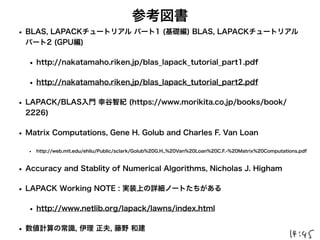 参考図書
• BLAS, LAPACKチュートリアル パート1 (基礎編) BLAS, LAPACKチュートリアル
パート2 (GPU編)
• http://nakatamaho.riken.jp/blas_lapack_tutorial_part1.pdf
• http://nakatamaho.riken.jp/blas_lapack_tutorial_part2.pdf
• LAPACK/BLAS入門 幸谷智紀 (https://www.morikita.co.jp/books/book/
2226)
• Matrix Computations, Gene H. Golub and Charles F. Van Loan
• http://web.mit.edu/ehliu/Public/sclark/Golub%20G.H.,%20Van%20Loan%20C.F.-%20Matrix%20Computations.pdf
• Accuracy and Stablity of Numerical Algorithms, Nicholas J. Higham
• LAPACK Working NOTE : 実装上の詳細ノートたちがある
• http://www.netlib.org/lapack/lawns/index.html
• 数値計算の常識, 伊理 正夫, 藤野 和建
 