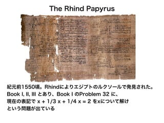 The Rhind Papyrus
紀元前1550頃。Rhindによりエジプトのルクソールで発見された。
Book I, II, III とあり、Book I のProblem 32 に、
現在の表記で x + 1/3 x + 1/4 x = 2 をxについて解け
という問題が出ている
 