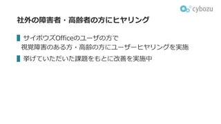 社外の障害者・⾼齢者の⽅にヒヤリング
▌サイボウズOfficeのユーザの⽅で
視覚障害のある⽅・⾼齢の⽅にユーザーヒヤリングを実施
▌挙げていただいた課題をもとに改善を実施中
 