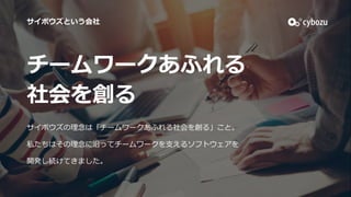 チームワークあふれる
社会を創る
サイボウズの理念は「チームワークあふれる社会を創る」こと。
私たちはその理念に沿ってチームワークを⽀えるソフトウェアを
開発し続けてきました。
サイボウズという会社
 