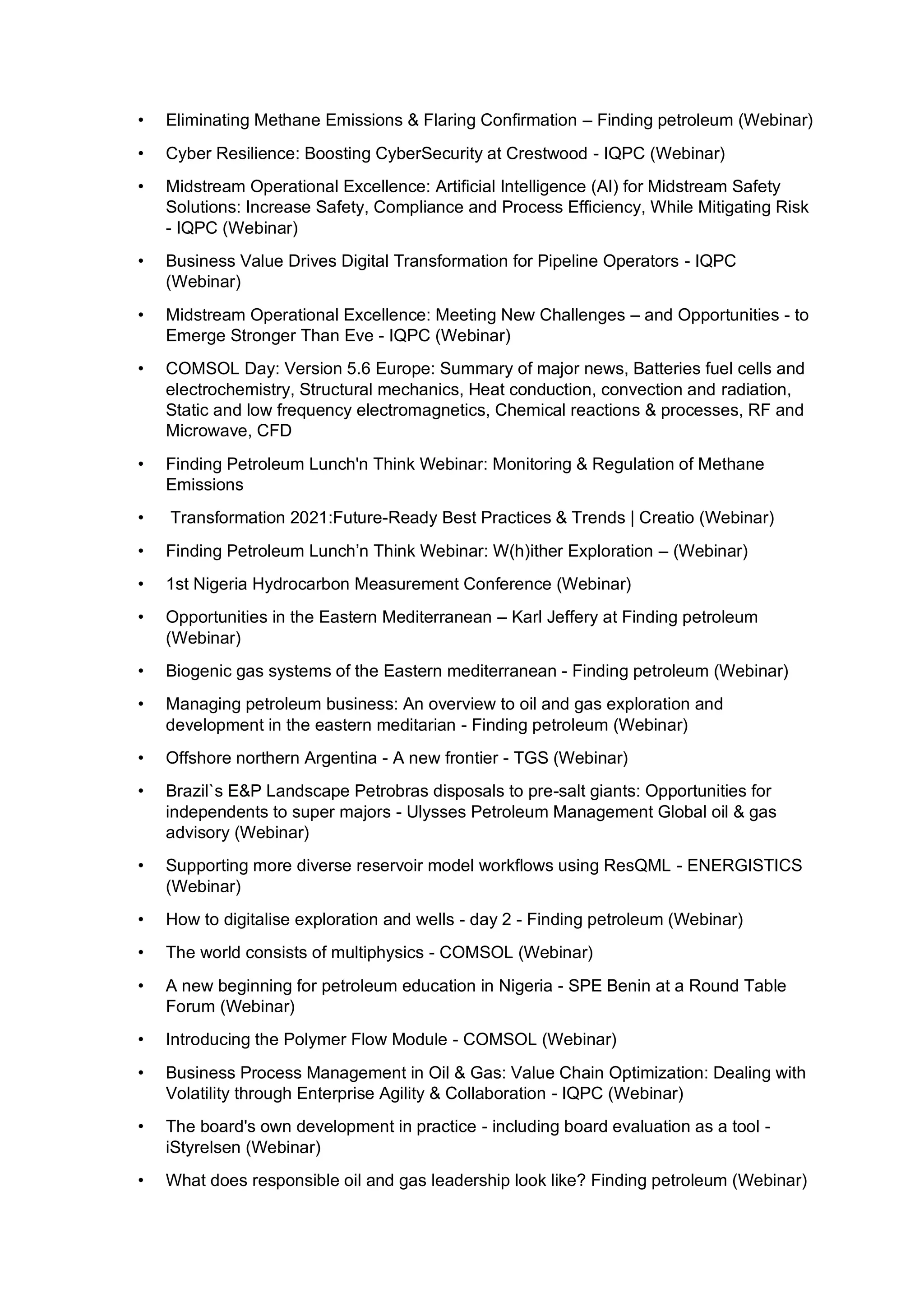 • Eliminating Methane Emissions & Flaring Confirmation – Finding petroleum (Webinar)
• Cyber Resilience: Boosting CyberSecurity at Crestwood - IQPC (Webinar)
• Midstream Operational Excellence: Artificial Intelligence (AI) for Midstream Safety
Solutions: Increase Safety, Compliance and Process Efficiency, While Mitigating Risk
- IQPC (Webinar)
• Business Value Drives Digital Transformation for Pipeline Operators - IQPC
(Webinar)
• Midstream Operational Excellence: Meeting New Challenges – and Opportunities - to
Emerge Stronger Than Eve - IQPC (Webinar)
• COMSOL Day: Version 5.6 Europe: Summary of major news, Batteries fuel cells and
electrochemistry, Structural mechanics, Heat conduction, convection and radiation,
Static and low frequency electromagnetics, Chemical reactions & processes, RF and
Microwave, CFD
• Finding Petroleum Lunch'n Think Webinar: Monitoring & Regulation of Methane
Emissions
• Transformation 2021:Future-Ready Best Practices & Trends | Creatio (Webinar)
• Finding Petroleum Lunch’n Think Webinar: W(h)ither Exploration – (Webinar)
• 1st Nigeria Hydrocarbon Measurement Conference (Webinar)
• Opportunities in the Eastern Mediterranean – Karl Jeffery at Finding petroleum
(Webinar)
• Biogenic gas systems of the Eastern mediterranean - Finding petroleum (Webinar)
• Managing petroleum business: An overview to oil and gas exploration and
development in the eastern meditarian - Finding petroleum (Webinar)
• Offshore northern Argentina - A new frontier - TGS (Webinar)
• Brazil`s E&P Landscape Petrobras disposals to pre-salt giants: Opportunities for
independents to super majors - Ulysses Petroleum Management Global oil & gas
advisory (Webinar)
• Supporting more diverse reservoir model workflows using ResQML - ENERGISTICS
(Webinar)
• How to digitalise exploration and wells - day 2 - Finding petroleum (Webinar)
• The world consists of multiphysics - COMSOL (Webinar)
• A new beginning for petroleum education in Nigeria - SPE Benin at a Round Table
Forum (Webinar)
• Introducing the Polymer Flow Module - COMSOL (Webinar)
• Business Process Management in Oil & Gas: Value Chain Optimization: Dealing with
Volatility through Enterprise Agility & Collaboration - IQPC (Webinar)
• The board's own development in practice - including board evaluation as a tool -
iStyrelsen (Webinar)
• What does responsible oil and gas leadership look like? Finding petroleum (Webinar)
 
