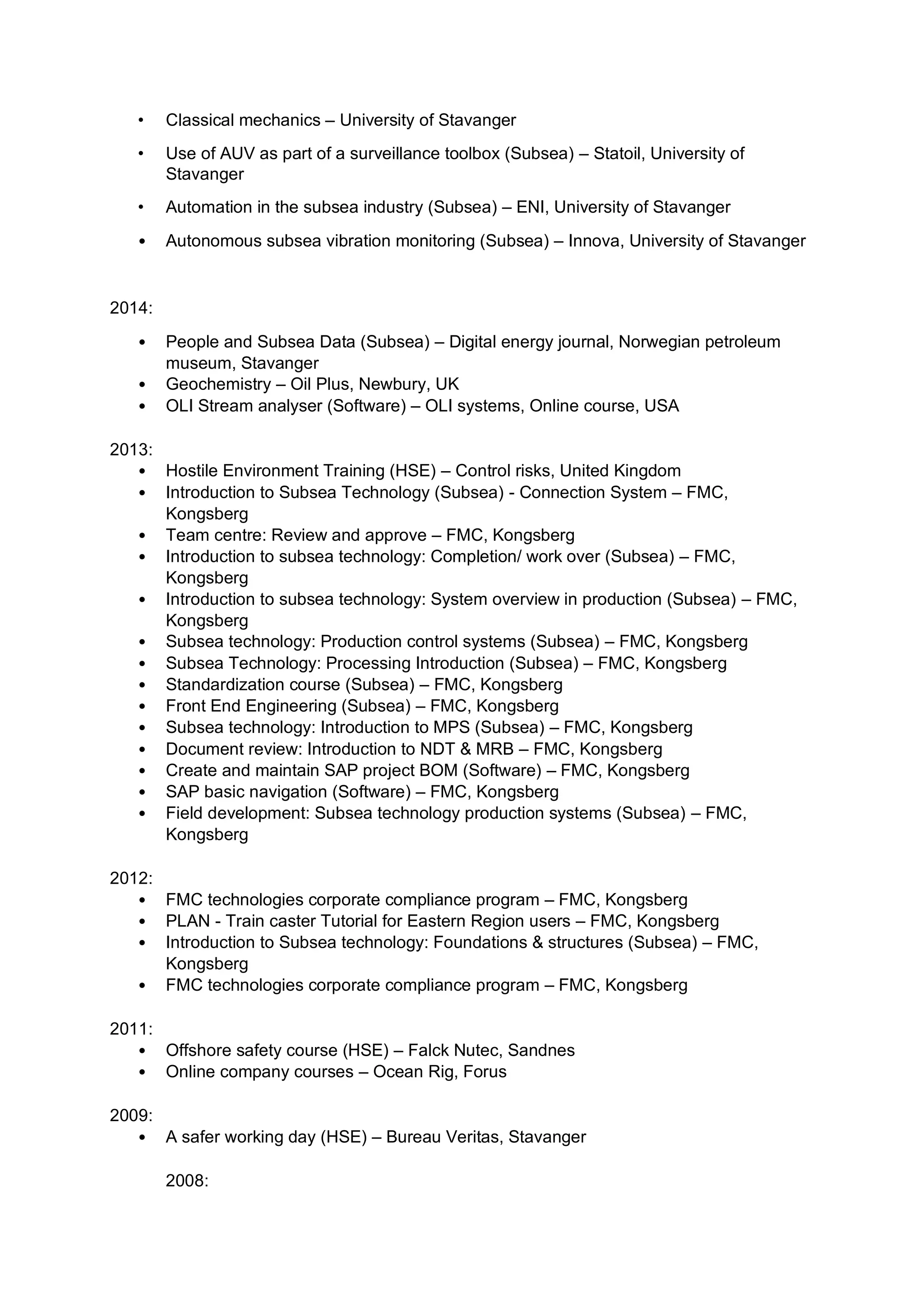 • Classical mechanics – University of Stavanger
• Use of AUV as part of a surveillance toolbox (Subsea) – Statoil, University of
Stavanger
• Automation in the subsea industry (Subsea) – ENI, University of Stavanger
• Autonomous subsea vibration monitoring (Subsea) – Innova, University of Stavanger
2014:
• People and Subsea Data (Subsea) – Digital energy journal, Norwegian petroleum
museum, Stavanger
• Geochemistry – Oil Plus, Newbury, UK
• OLI Stream analyser (Software) – OLI systems, Online course, USA
2013:
• Hostile Environment Training (HSE) – Control risks, United Kingdom
• Introduction to Subsea Technology (Subsea) - Connection System – FMC,
Kongsberg
• Team centre: Review and approve – FMC, Kongsberg
• Introduction to subsea technology: Completion/ work over (Subsea) – FMC,
Kongsberg
• Introduction to subsea technology: System overview in production (Subsea) – FMC,
Kongsberg
• Subsea technology: Production control systems (Subsea) – FMC, Kongsberg
• Subsea Technology: Processing Introduction (Subsea) – FMC, Kongsberg
• Standardization course (Subsea) – FMC, Kongsberg
• Front End Engineering (Subsea) – FMC, Kongsberg
• Subsea technology: Introduction to MPS (Subsea) – FMC, Kongsberg
• Document review: Introduction to NDT & MRB – FMC, Kongsberg
• Create and maintain SAP project BOM (Software) – FMC, Kongsberg
• SAP basic navigation (Software) – FMC, Kongsberg
• Field development: Subsea technology production systems (Subsea) – FMC,
Kongsberg
2012:
• FMC technologies corporate compliance program – FMC, Kongsberg
• PLAN - Train caster Tutorial for Eastern Region users – FMC, Kongsberg
• Introduction to Subsea technology: Foundations & structures (Subsea) – FMC,
Kongsberg
• FMC technologies corporate compliance program – FMC, Kongsberg
2011:
• Offshore safety course (HSE) – Falck Nutec, Sandnes
• Online company courses – Ocean Rig, Forus
2009:
• A safer working day (HSE) – Bureau Veritas, Stavanger
2008:
 