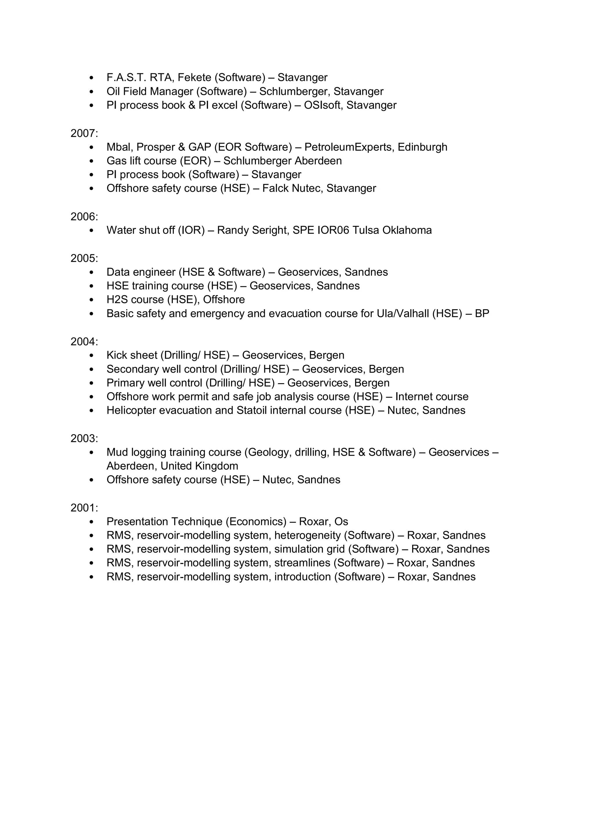 • F.A.S.T. RTA, Fekete (Software) – Stavanger
• Oil Field Manager (Software) – Schlumberger, Stavanger
• PI process book & PI excel (Software) – OSIsoft, Stavanger
2007:
• Mbal, Prosper & GAP (EOR Software) – PetroleumExperts, Edinburgh
• Gas lift course (EOR) – Schlumberger Aberdeen
• PI process book (Software) – Stavanger
• Offshore safety course (HSE) – Falck Nutec, Stavanger
2006:
• Water shut off (IOR) – Randy Seright, SPE IOR06 Tulsa Oklahoma
2005:
• Data engineer (HSE & Software) – Geoservices, Sandnes
• HSE training course (HSE) – Geoservices, Sandnes
• H2S course (HSE), Offshore
• Basic safety and emergency and evacuation course for Ula/Valhall (HSE) – BP
2004:
• Kick sheet (Drilling/ HSE) – Geoservices, Bergen
• Secondary well control (Drilling/ HSE) – Geoservices, Bergen
• Primary well control (Drilling/ HSE) – Geoservices, Bergen
• Offshore work permit and safe job analysis course (HSE) – Internet course
• Helicopter evacuation and Statoil internal course (HSE) – Nutec, Sandnes
2003:
• Mud logging training course (Geology, drilling, HSE & Software) – Geoservices –
Aberdeen, United Kingdom
• Offshore safety course (HSE) – Nutec, Sandnes
2001:
• Presentation Technique (Economics) – Roxar, Os
• RMS, reservoir-modelling system, heterogeneity (Software) – Roxar, Sandnes
• RMS, reservoir-modelling system, simulation grid (Software) – Roxar, Sandnes
• RMS, reservoir-modelling system, streamlines (Software) – Roxar, Sandnes
• RMS, reservoir-modelling system, introduction (Software) – Roxar, Sandnes
 