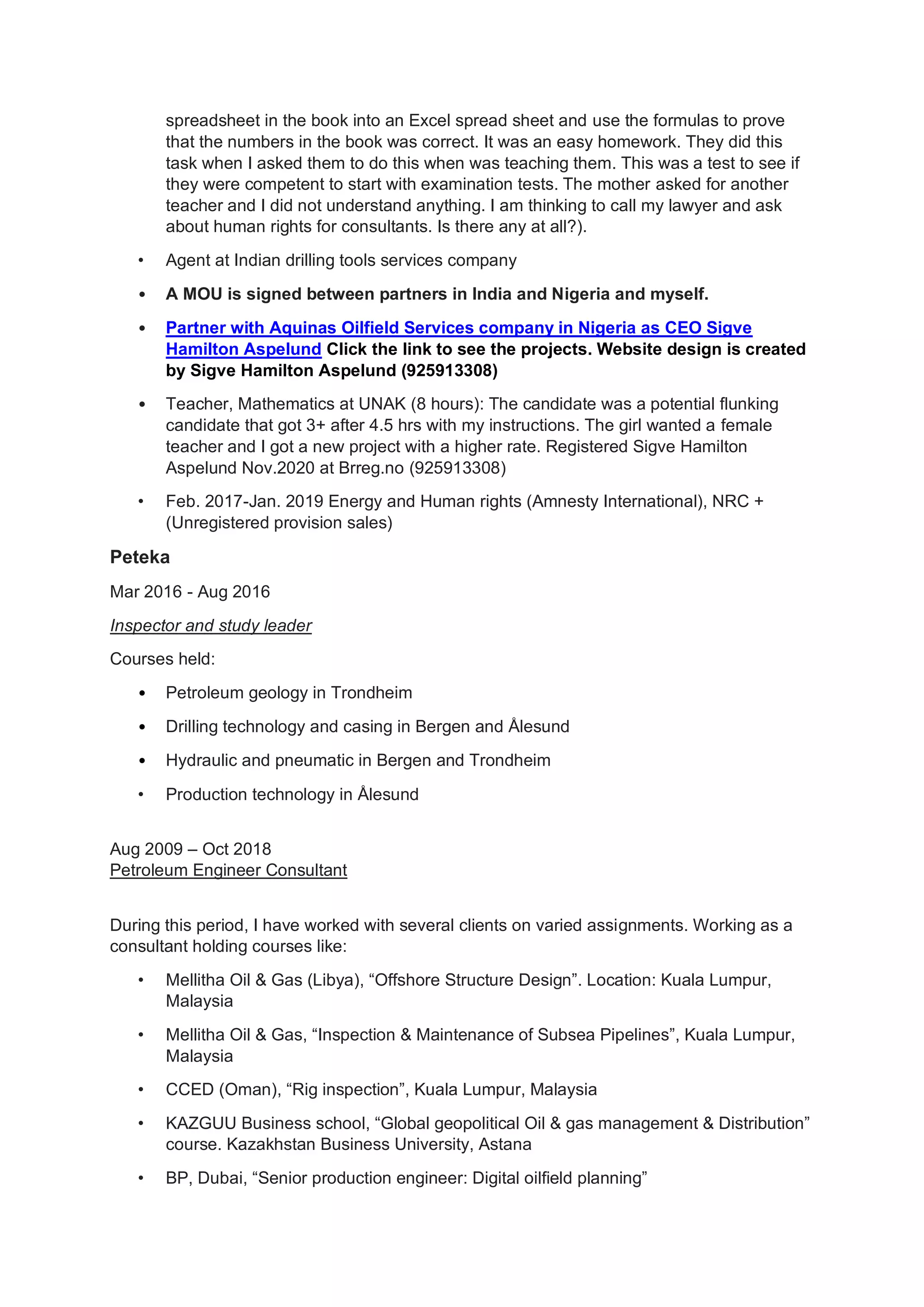 spreadsheet in the book into an Excel spread sheet and use the formulas to prove
that the numbers in the book was correct. It was an easy homework. They did this
task when I asked them to do this when was teaching them. This was a test to see if
they were competent to start with examination tests. The mother asked for another
teacher and I did not understand anything. I am thinking to call my lawyer and ask
about human rights for consultants. Is there any at all?).
• Agent at Indian drilling tools services company
• A MOU is signed between partners in India and Nigeria and myself.
• Partner with Aquinas Oilfield Services company in Nigeria as CEO Sigve
Hamilton Aspelund Click the link to see the projects. Website design is created
by Sigve Hamilton Aspelund (925913308)
• Teacher, Mathematics at UNAK (8 hours): The candidate was a potential flunking
candidate that got 3+ after 4.5 hrs with my instructions. The girl wanted a female
teacher and I got a new project with a higher rate. Registered Sigve Hamilton
Aspelund Nov.2020 at Brreg.no (925913308)
• Feb. 2017-Jan. 2019 Energy and Human rights (Amnesty International), NRC +
(Unregistered provision sales)
Peteka
Mar 2016 - Aug 2016
Inspector and study leader
Courses held:
• Petroleum geology in Trondheim
• Drilling technology and casing in Bergen and Ålesund
• Hydraulic and pneumatic in Bergen and Trondheim
• Production technology in Ålesund
Aug 2009 – Oct 2018
Petroleum Engineer Consultant
During this period, I have worked with several clients on varied assignments. Working as a
consultant holding courses like:
• Mellitha Oil & Gas (Libya), “Offshore Structure Design”. Location: Kuala Lumpur,
Malaysia
• Mellitha Oil & Gas, “Inspection & Maintenance of Subsea Pipelines”, Kuala Lumpur,
Malaysia
• CCED (Oman), “Rig inspection”, Kuala Lumpur, Malaysia
• KAZGUU Business school, “Global geopolitical Oil & gas management & Distribution”
course. Kazakhstan Business University, Astana
• BP, Dubai, “Senior production engineer: Digital oilfield planning”
 