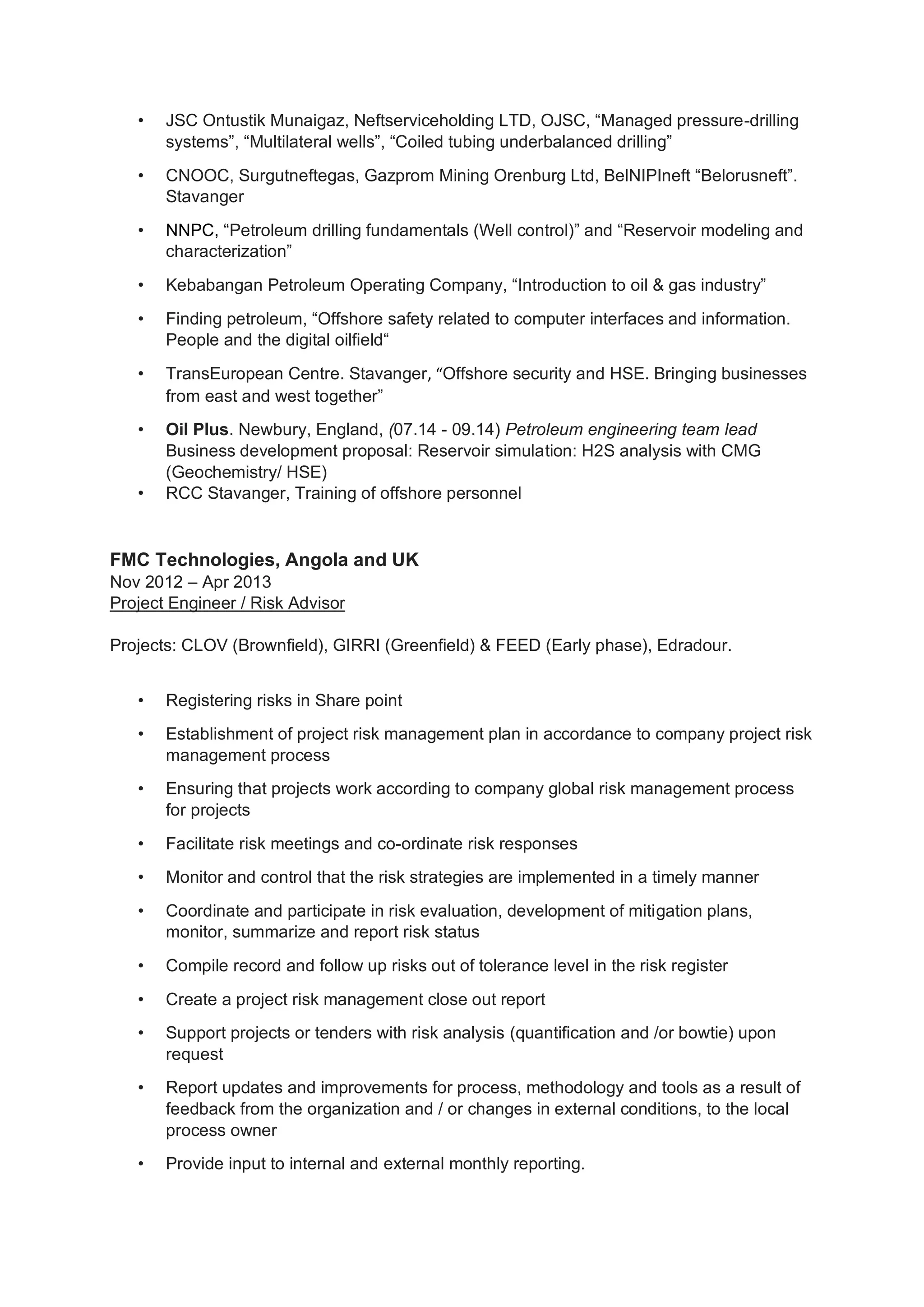 • JSC Ontustik Munaigaz, Neftserviceholding LTD, OJSC, “Managed pressure-drilling
systems”, “Multilateral wells”, “Coiled tubing underbalanced drilling”
• CNOOC, Surgutneftegas, Gazprom Mining Orenburg Ltd, BelNIPIneft “Belorusneft”.
Stavanger
• NNPC, “Petroleum drilling fundamentals (Well control)” and “Reservoir modeling and
characterization”
• Kebabangan Petroleum Operating Company, “Introduction to oil & gas industry”
• Finding petroleum, “Offshore safety related to computer interfaces and information.
People and the digital oilfield“
• TransEuropean Centre. Stavanger, “Offshore security and HSE. Bringing businesses
from east and west together”
• Oil Plus. Newbury, England, (07.14 - 09.14) Petroleum engineering team lead
Business development proposal: Reservoir simulation: H2S analysis with CMG
(Geochemistry/ HSE)
• RCC Stavanger, Training of offshore personnel
FMC Technologies, Angola and UK
Nov 2012 – Apr 2013
Project Engineer / Risk Advisor
Projects: CLOV (Brownfield), GIRRI (Greenfield) & FEED (Early phase), Edradour.
• Registering risks in Share point
• Establishment of project risk management plan in accordance to company project risk
management process
• Ensuring that projects work according to company global risk management process
for projects
• Facilitate risk meetings and co-ordinate risk responses
• Monitor and control that the risk strategies are implemented in a timely manner
• Coordinate and participate in risk evaluation, development of mitigation plans,
monitor, summarize and report risk status
• Compile record and follow up risks out of tolerance level in the risk register
• Create a project risk management close out report
• Support projects or tenders with risk analysis (quantification and /or bowtie) upon
request
• Report updates and improvements for process, methodology and tools as a result of
feedback from the organization and / or changes in external conditions, to the local
process owner
• Provide input to internal and external monthly reporting.
 