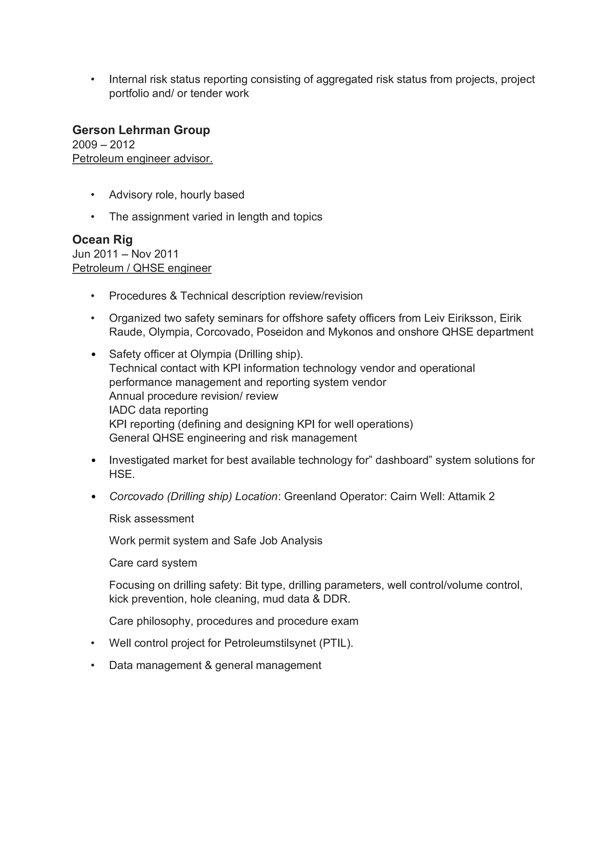 • Internal risk status reporting consisting of aggregated risk status from projects, project
portfolio and/ or tender work
Gerson Lehrman Group
2009 – 2012
Petroleum engineer advisor.
• Advisory role, hourly based
• The assignment varied in length and topics
Ocean Rig
Jun 2011 – Nov 2011
Petroleum / QHSE engineer
• Procedures & Technical description review/revision
• Organized two safety seminars for offshore safety officers from Leiv Eiriksson, Eirik
Raude, Olympia, Corcovado, Poseidon and Mykonos and onshore QHSE department
• Safety officer at Olympia (Drilling ship).
Technical contact with KPI information technology vendor and operational
performance management and reporting system vendor
Annual procedure revision/ review
IADC data reporting
KPI reporting (defining and designing KPI for well operations)
General QHSE engineering and risk management
• Investigated market for best available technology for” dashboard” system solutions for
HSE.
• Corcovado (Drilling ship) Location: Greenland Operator: Cairn Well: Attamik 2
Risk assessment
Work permit system and Safe Job Analysis
Care card system
Focusing on drilling safety: Bit type, drilling parameters, well control/volume control,
kick prevention, hole cleaning, mud data & DDR.
Care philosophy, procedures and procedure exam
• Well control project for Petroleumstilsynet (PTIL).
• Data management & general management
 