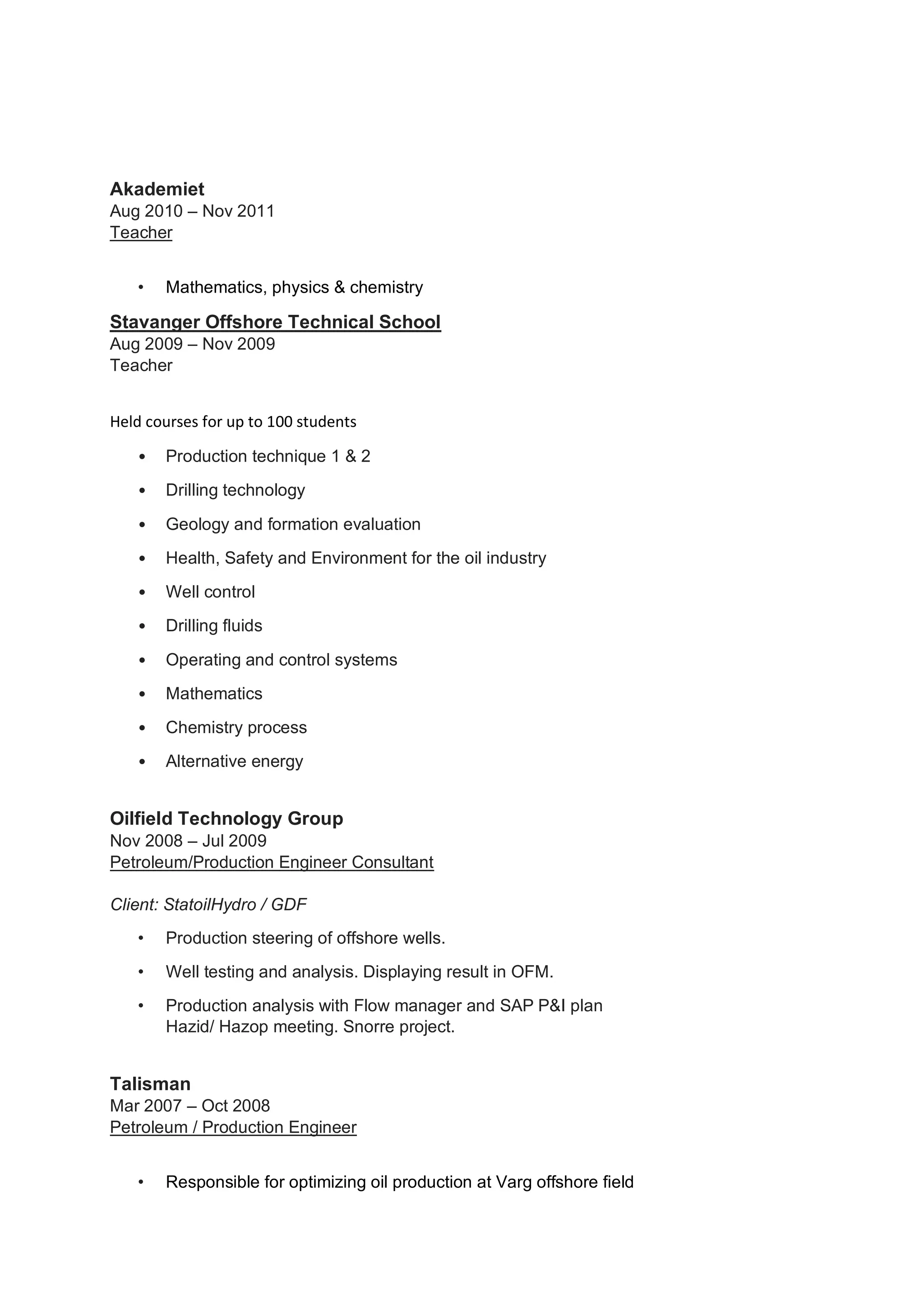 Akademiet
Aug 2010 – Nov 2011
Teacher
• Mathematics, physics & chemistry
Stavanger Offshore Technical School
Aug 2009 – Nov 2009
Teacher
Held courses for up to 100 students
• Production technique 1 & 2
• Drilling technology
• Geology and formation evaluation
• Health, Safety and Environment for the oil industry
• Well control
• Drilling fluids
• Operating and control systems
• Mathematics
• Chemistry process
• Alternative energy
Oilfield Technology Group
Nov 2008 – Jul 2009
Petroleum/Production Engineer Consultant
Client: StatoilHydro / GDF
• Production steering of offshore wells.
• Well testing and analysis. Displaying result in OFM.
• Production analysis with Flow manager and SAP P&I plan
Hazid/ Hazop meeting. Snorre project.
Talisman
Mar 2007 – Oct 2008
Petroleum / Production Engineer
• Responsible for optimizing oil production at Varg offshore field
 