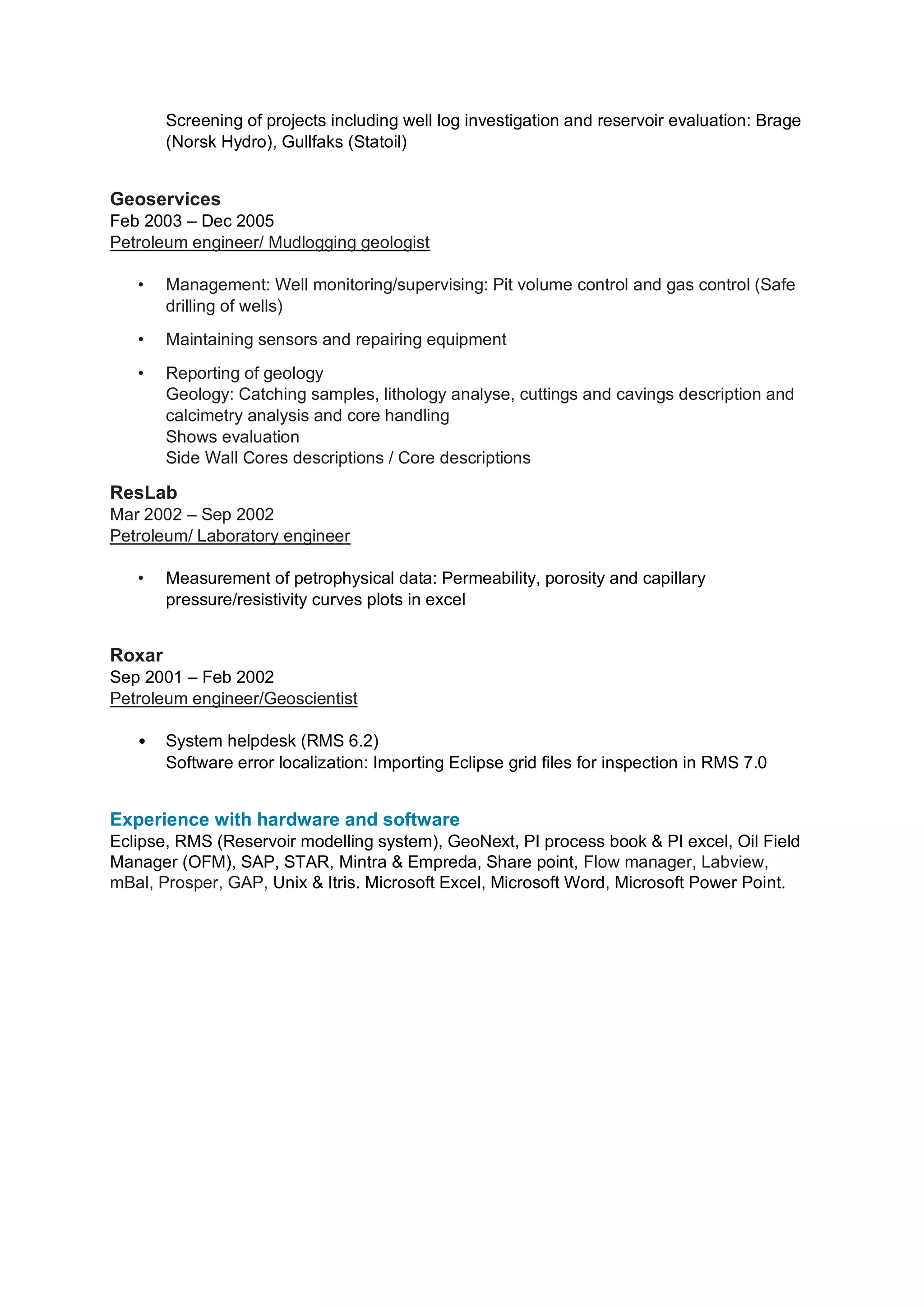Screening of projects including well log investigation and reservoir evaluation: Brage
(Norsk Hydro), Gullfaks (Statoil)
Geoservices
Feb 2003 – Dec 2005
Petroleum engineer/ Mudlogging geologist
• Management: Well monitoring/supervising: Pit volume control and gas control (Safe
drilling of wells)
• Maintaining sensors and repairing equipment
• Reporting of geology
Geology: Catching samples, lithology analyse, cuttings and cavings description and
calcimetry analysis and core handling
Shows evaluation
Side Wall Cores descriptions / Core descriptions
ResLab
Mar 2002 – Sep 2002
Petroleum/ Laboratory engineer
• Measurement of petrophysical data: Permeability, porosity and capillary
pressure/resistivity curves plots in excel
Roxar
Sep 2001 – Feb 2002
Petroleum engineer/Geoscientist
• System helpdesk (RMS 6.2)
Software error localization: Importing Eclipse grid files for inspection in RMS 7.0
Experience with hardware and software
Eclipse, RMS (Reservoir modelling system), GeoNext, PI process book & PI excel, Oil Field
Manager (OFM), SAP, STAR, Mintra & Empreda, Share point, Flow manager, Labview,
mBal, Prosper, GAP, Unix & Itris. Microsoft Excel, Microsoft Word, Microsoft Power Point.
 